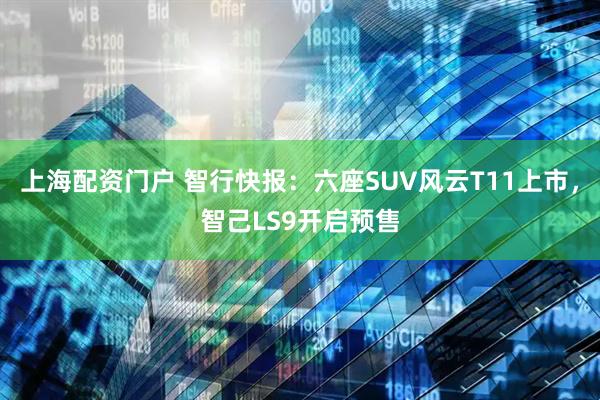 上海配资门户 智行快报：六座SUV风云T11上市，智己LS9开启预售