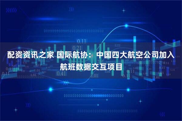 配资资讯之家 国际航协：中国四大航空公司加入航班数据交互项目