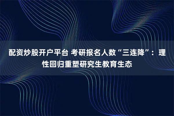 配资炒股开户平台 考研报名人数“三连降”:理性回归重塑研究生教育生态
