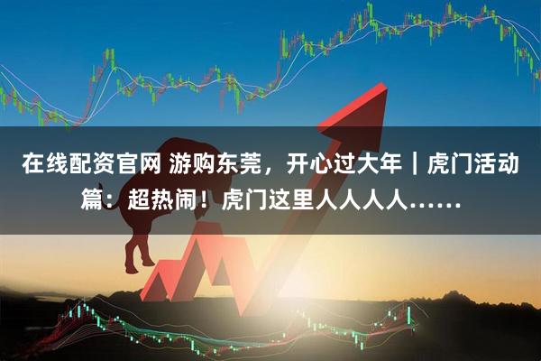 在线配资官网 游购东莞，开心过大年｜虎门活动篇：超热闹！虎门这里人人人人……