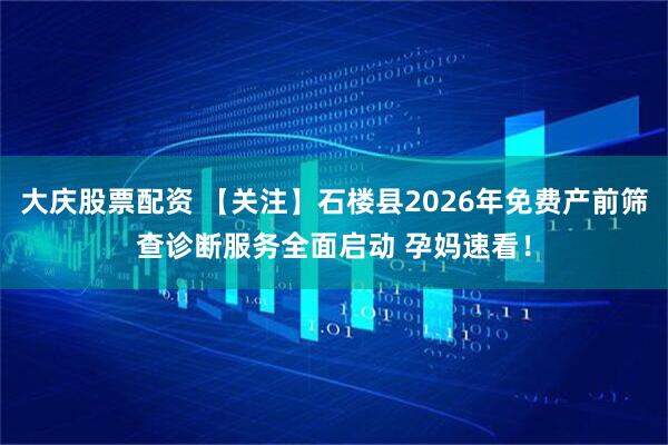 大庆股票配资 【关注】石楼县2026年免费产前筛查诊断服务全面启动 孕妈速看！