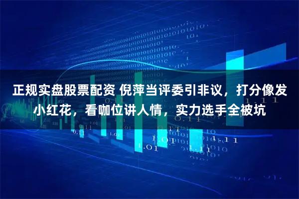 正规实盘股票配资 倪萍当评委引非议,打分像发小红花,看咖位讲人情,实力选手全被坑