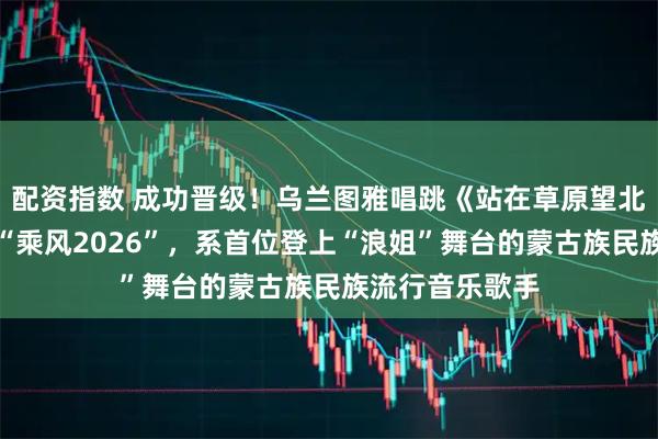 配资指数 成功晋级！乌兰图雅唱跳《站在草原望北京》破圈惊艳“乘风2026”，系首位登上“浪姐”舞台的蒙古族民族流行音乐歌手