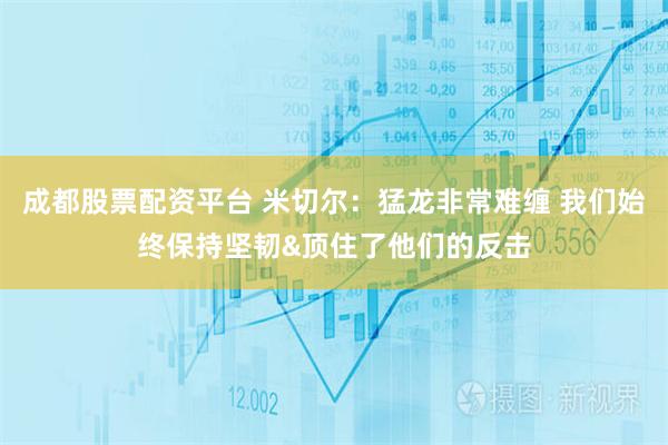 成都股票配资平台 米切尔：猛龙非常难缠 我们始终保持坚韧&顶住了他们的反击