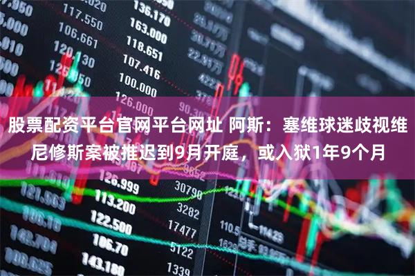 股票配资平台官网平台网址 阿斯：塞维球迷歧视维尼修斯案被推迟到9月开庭，或入狱1年9个月