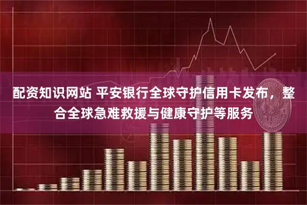 配资知识网站 平安银行全球守护信用卡发布，整合全球急难救援与健康守护等服务