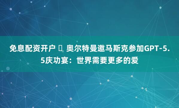 免息配资开户 ​奥尔特曼邀马斯克参加GPT-5.5庆功宴：世界需要更多的爱