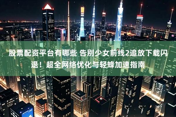 股票配资平台有哪些 告别少女前线2追放下载闪退！超全网络优化与轻蜂加速指南