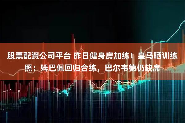 股票配资公司平台 昨日健身房加练！皇马晒训练照：姆巴佩回归合练，巴尔韦德仍缺席
