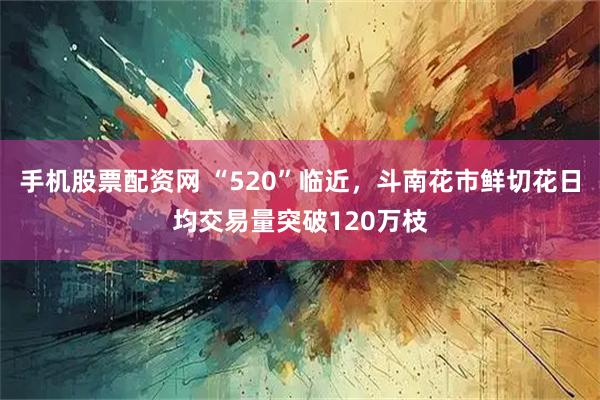手机股票配资网 “520”临近，斗南花市鲜切花日均交易量突破120万枝