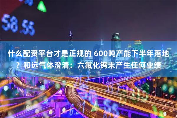 什么配资平台才是正规的 600吨产能下半年落地？和远气体澄清：六氟化钨未产生任何业绩
