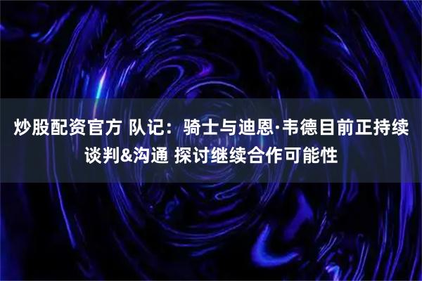 炒股配资官方 队记：骑士与迪恩·韦德目前正持续谈判&沟通 探讨继续合作可能性