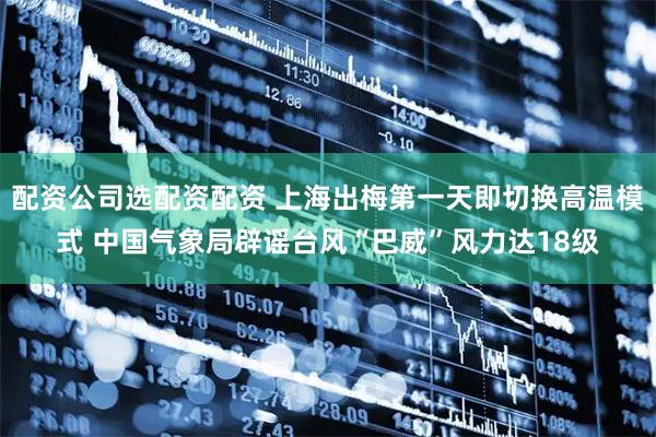 配资公司选配资配资 上海出梅第一天即切换高温模式 中国气象局辟谣台风“巴威”风力达18级