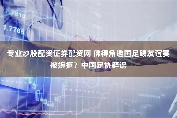 专业炒股配资证券配资网 佛得角邀国足踢友谊赛被婉拒？中国足协辟谣