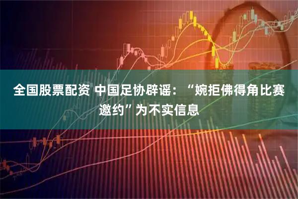 全国股票配资 中国足协辟谣：“婉拒佛得角比赛邀约”为不实信息