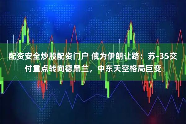 配资安全炒股配资门户 俄为伊朗让路：苏-35交付重点转向德黑兰，中东天空格局巨变