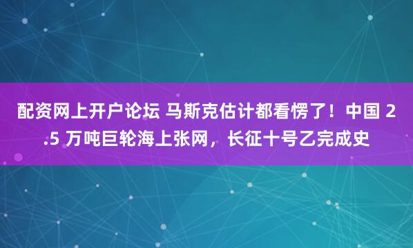 配资网上开户论坛 马斯克估计都看愣了！中国 2.5 万吨巨轮海上张网，长征十号乙完成史