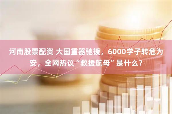 河南股票配资 大国重器驰援，6000学子转危为安，全网热议“救援航母”是什么？
