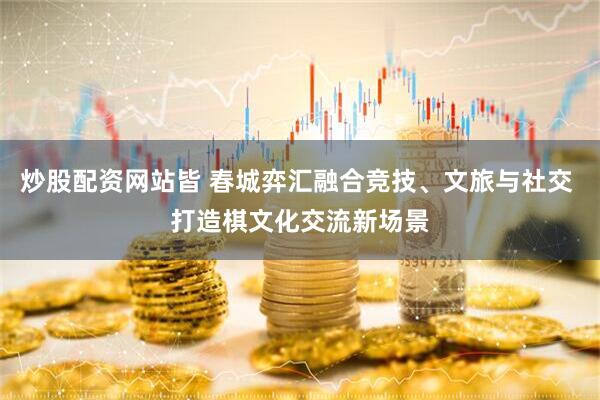 炒股配资网站皆 春城弈汇融合竞技、文旅与社交 打造棋文化交流新场景