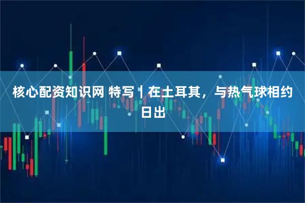 核心配资知识网 特写｜在土耳其，与热气球相约日出