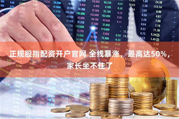 正规股指配资开户官网 全线暴涨，最高达50%，家长坐不住了