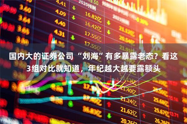 国内大的证券公司 “刘海”有多暴露老态？看这3组对比就知道，年纪越大越要露额头