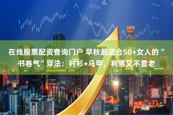 在线股票配资查询门户 早秋最适合50+女人的“书卷气”穿法：衬衫+马甲，利落又不显老