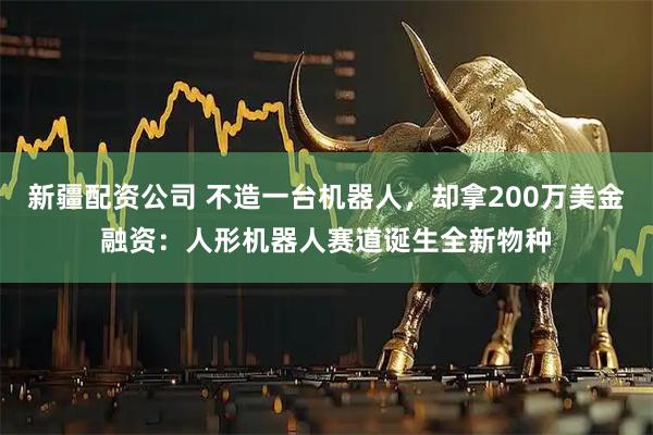 新疆配资公司 不造一台机器人，却拿200万美金融资：人形机器人赛道诞生全新物种
