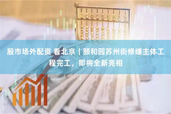 股市场外配资 看北京｜颐和园苏州街修缮主体工程完工，即将全新亮相