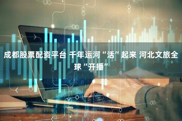 成都股票配资平台 千年运河“活”起来 河北文旅全球“开播”