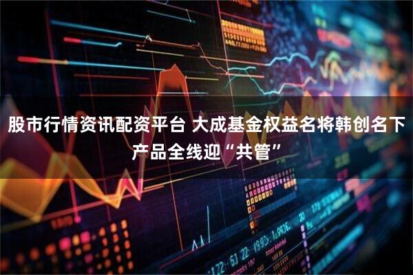 股市行情资讯配资平台 大成基金权益名将韩创名下产品全线迎“共管”