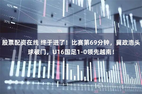 股票配资在线 终于进了！比赛第69分钟，冀政浩头球破门，U16国足1-0领先越南！