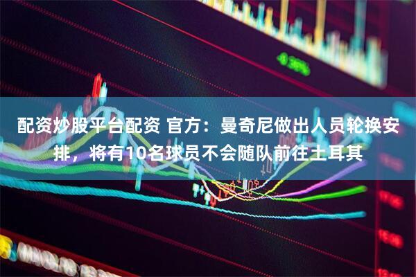 配资炒股平台配资 官方：曼奇尼做出人员轮换安排，将有10名球员不会随队前往土耳其