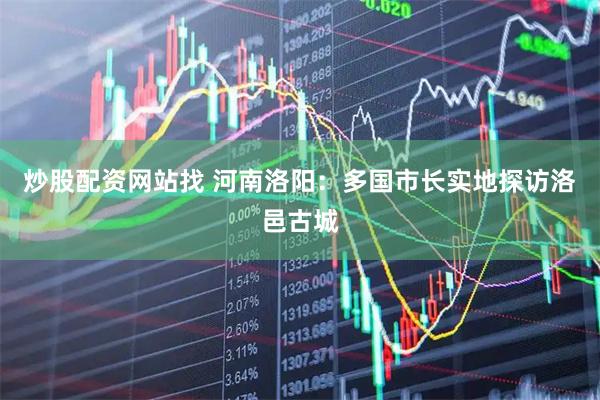 炒股配资网站找 河南洛阳：多国市长实地探访洛邑古城
