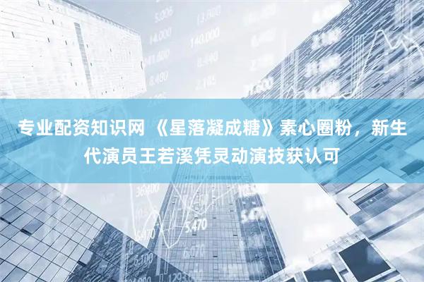 专业配资知识网 《星落凝成糖》素心圈粉，新生代演员王若溪凭灵动演技获认可