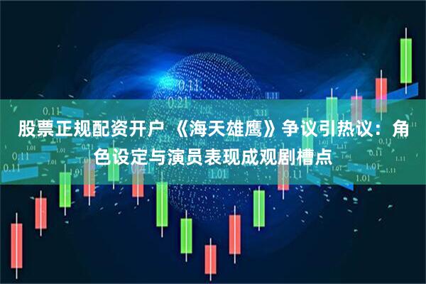 股票正规配资开户 《海天雄鹰》争议引热议：角色设定与演员表现成观剧槽点